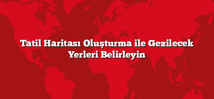 Tatil Haritası Oluşturma ile Gezilecek Yerleri Belirleyin