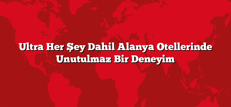 Ultra Her Şey Dahil Alanya Otellerinde Unutulmaz Bir Deneyim