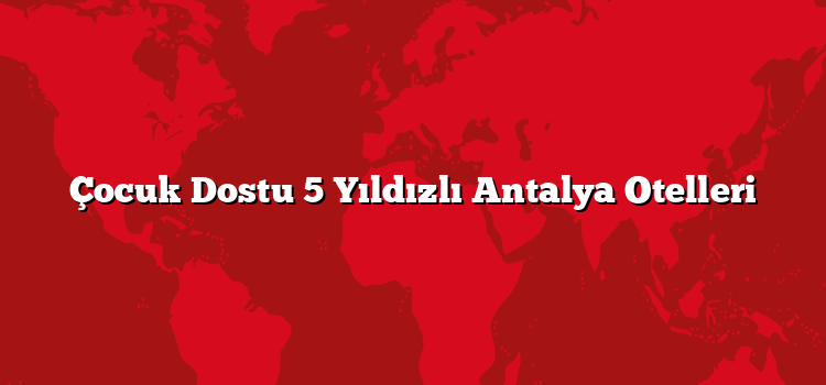 Çocuk Dostu 5 Yıldızlı Antalya Otelleri