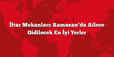 İftar Mekanları: Ramazan’da Ailece Gidilecek En İyi Yerler