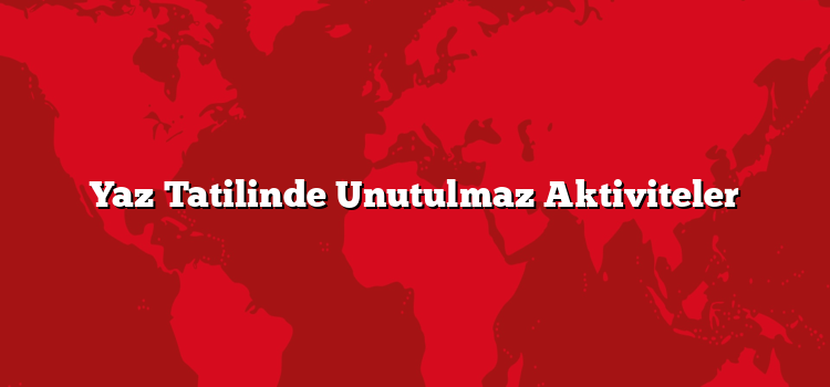 Yaz Tatilinde Unutulmaz Aktiviteler